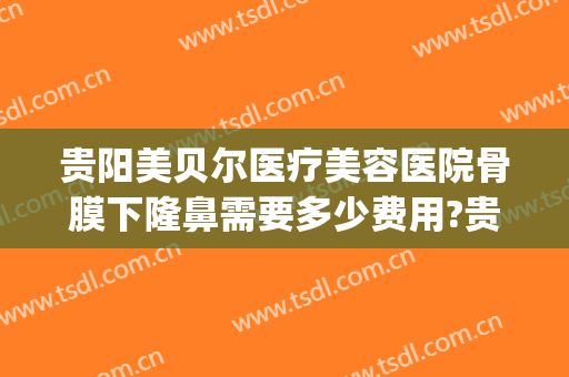 贵阳美贝尔医疗美容医院骨膜下隆鼻需要多少费用?贵不贵?(贵阳美贝尔整形好不好)