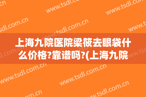 上海九院医院梁筱去眼袋什么价格?靠谱吗?(上海九院眼袋)