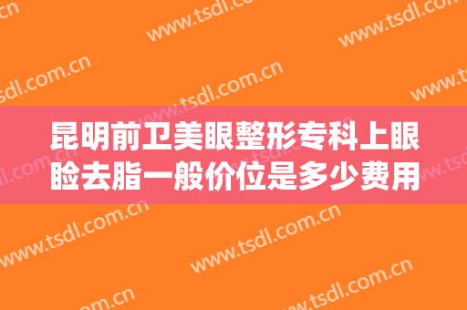 昆明前卫美眼整形专科上眼睑去脂一般价位是多少费用?有哪些优势?(昆明前卫美眼整形怎么样)