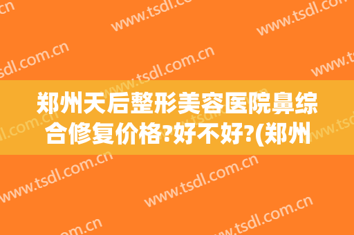 郑州天后整形美容医院鼻综合修复价格?好不好?(郑州天后做鼻子怎么样)
