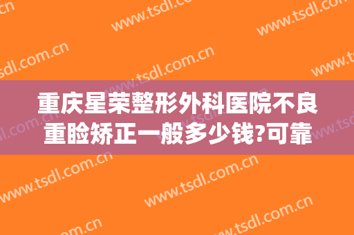 重庆星荣整形外科医院不良重睑矫正一般多少钱?可靠吗?(星荣整形医院重庆电话)