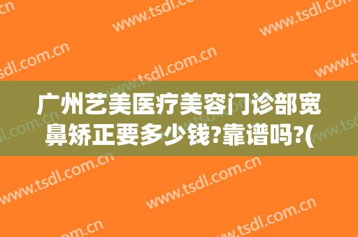 广州艺美医疗美容门诊部宽鼻矫正要多少钱?靠谱吗?(医美整鼻子多少钱)