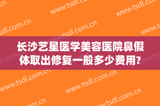长沙艺星医学美容医院鼻假体取出修复一般多少费用?可靠吗?(星艺美容整形医院电话)