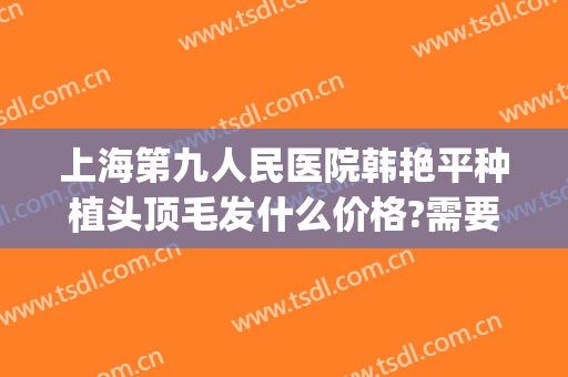 上海第九人民医院韩艳平种植头顶毛发什么价格?需要多久恢复?(上海市第九人民医院植发价格)