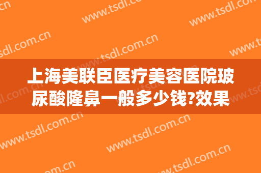 上海美联臣医疗美容医院玻尿酸隆鼻一般多少钱?效果怎么样?(医联美整形医院)