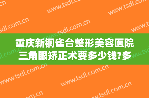 重庆新铜雀台整形美容医院三角眼矫正术要多少钱?多长时间恢复?(重庆新铜雀台整形美容医院电话)