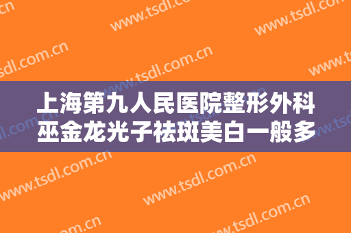 上海第九人民医院整形外科巫金龙光子祛斑美白一般多少费用?靠谱吗?