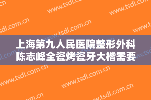 上海第九人民医院整形外科陈志峰全瓷烤瓷牙大楷需要多少费用?怎么样?