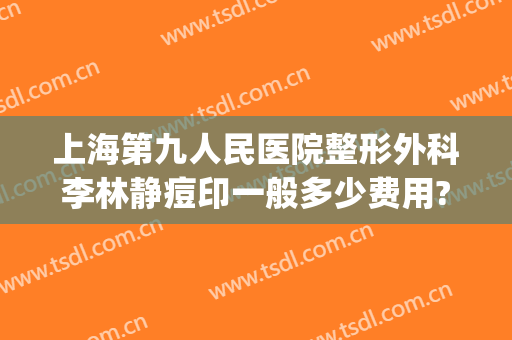 上海第九人民医院整形外科李林静痘印一般多少费用?贵不贵?(上海第九人民整形医院做疤痕)