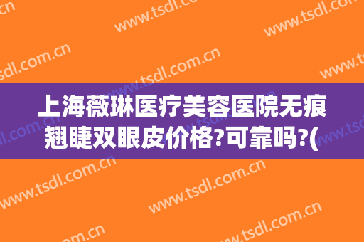 上海薇琳医疗美容医院无痕翘睫双眼皮价格?可靠吗?(上海薇琳美容医院好不好)