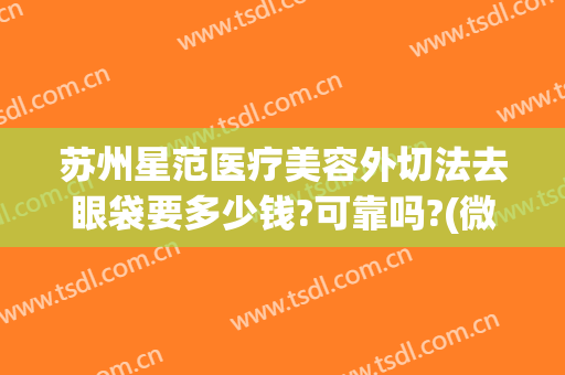 苏州星范医疗美容外切法去眼袋要多少钱?可靠吗?(微创手术祛眼袋怎么样)