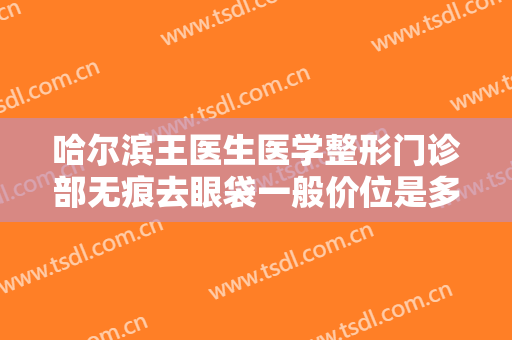 哈尔滨王医生医学整形门诊部无痕去眼袋一般价位是多少费用?需要多久恢复?