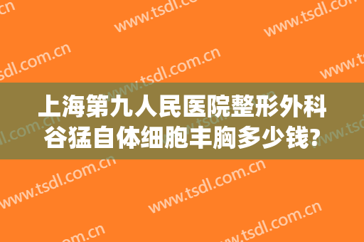 上海第九人民医院整形外科谷猛自体细胞丰胸多少钱?怎么样?(上海第九医院整形美容医院价格表)