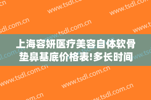 上海容妍医疗美容自体软骨垫鼻基底价格表!多长时间恢复?(上海软骨隆鼻多少钱)