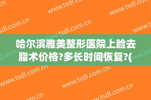 哈尔滨雅美整形医院上睑去脂术价格?多长时间恢复?(下颌线吸脂多久效果最好)