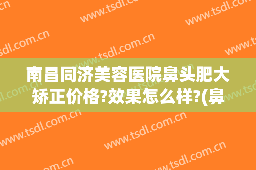 南昌同济美容医院鼻头肥大矫正价格?效果怎么样?(鼻头肥大整形费用)
