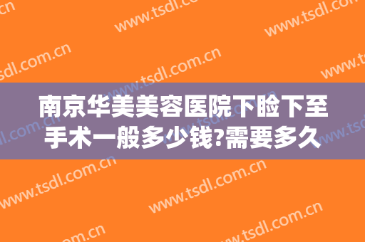 南京华美美容医院下睑下至手术一般多少钱?需要多久恢复?(南京下巴修复手术多少钱)
