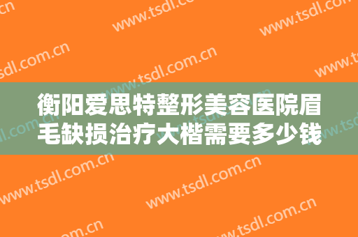 衡阳爱思特整形美容医院眉毛缺损治疗大楷需要多少钱?有哪些优势?
