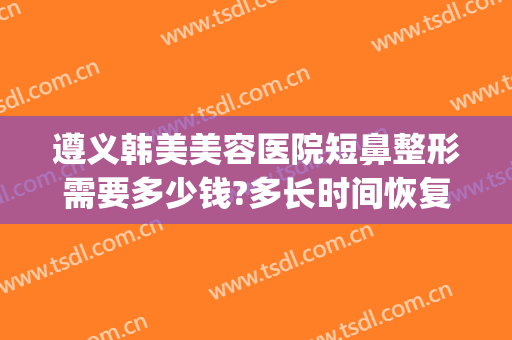 遵义韩美美容医院短鼻整形需要多少钱?多长时间恢复?(遵义韩美整形医院价格表)
