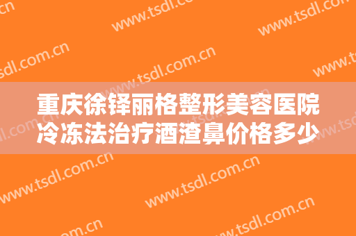 重庆徐铎丽格整形美容医院冷冻法治疗酒渣鼻价格多少钱?多长时间恢复?