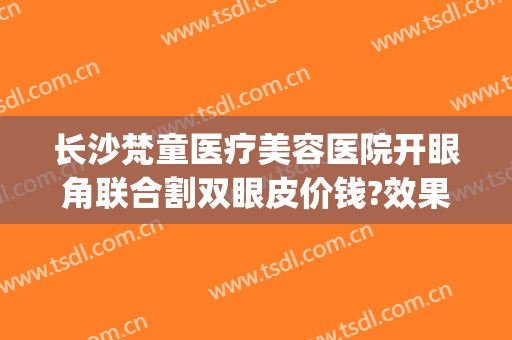 长沙梵童医疗美容医院开眼角联合割双眼皮价钱?效果怎么样?(割双眼皮多少钱长沙)