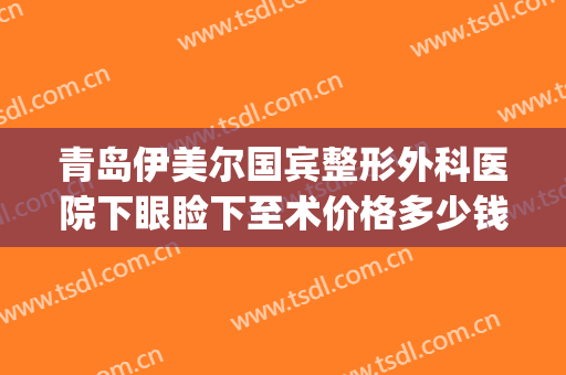 青岛伊美尔国宾整形外科医院下眼睑下至术价格多少钱?怎么样?(青岛伊莎美尔整形医院地址)