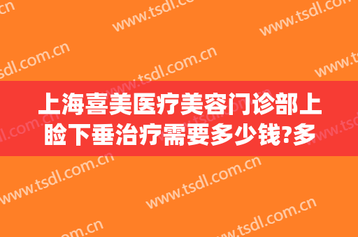 上海喜美医疗美容门诊部上睑下垂治疗需要多少钱?多长时间恢复?(上海上睑下垂权威修复医生)