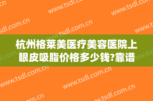 杭州格莱美医疗美容医院上眼皮吸脂价格多少钱?靠谱吗?(杭州格莱美做双眼皮怎么样)