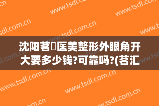 沈阳茗湲医美整形外眼角开大要多少钱?可靠吗?(茗汇整形割双眼皮)