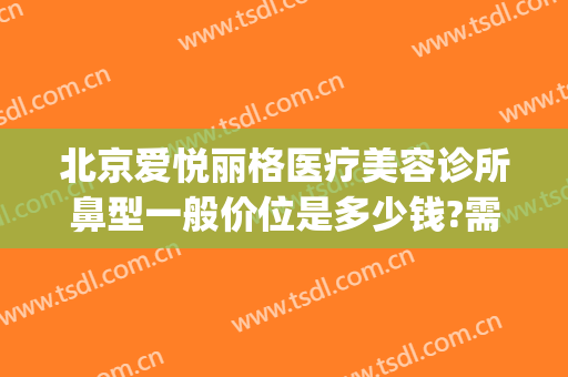 北京爱悦丽格医疗美容诊所鼻型一般价位是多少钱?需要多久恢复?(北京爱悦丽格医疗美容诊所怎么样)