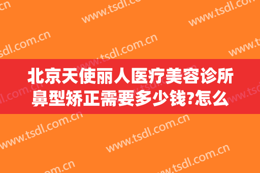 北京天使丽人医疗美容诊所鼻型矫正需要多少钱?怎么样?(天使整形医院)