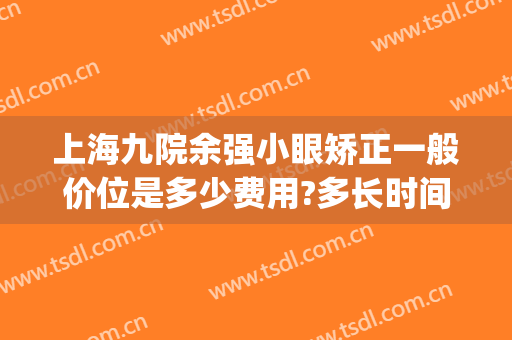 上海九院余强小眼矫正一般价位是多少费用?多长时间恢复?(上海九院余东做的眼睛怎么样)