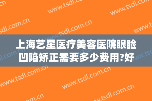 上海艺星医疗美容医院眼睑凹陷矫正需要多少费用?好不好?(上海艺星医疗美容医院整形怎么样)