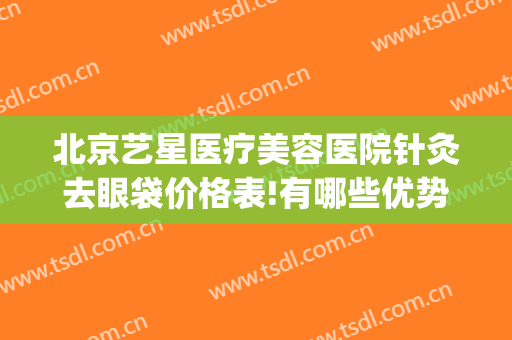 北京艺星医疗美容医院针灸去眼袋价格表!有哪些优势?(北京艺星医疗美容机构)