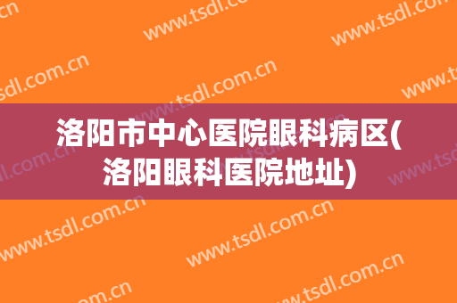 洛阳市中心医院眼科病区(洛阳眼科医院地址)