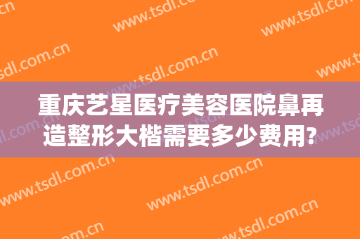 重庆艺星医疗美容医院鼻再造整形大楷需要多少费用?贵不贵?(重庆鼻部整容费用)