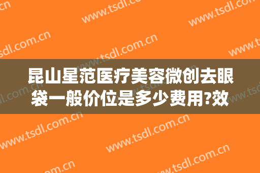 昆山星范医疗美容微创去眼袋一般价位是多少费用?效果怎么样?(昆山祛眼袋医院)