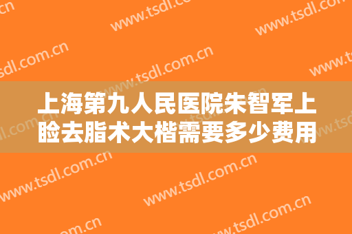 上海第九人民医院朱智军上睑去脂术大楷需要多少费用?有哪些优势?