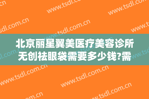 北京丽星翼美医疗美容诊所无创祛眼袋需要多少钱?需要多久恢复?(北京丽星翼美医疗美容医院)