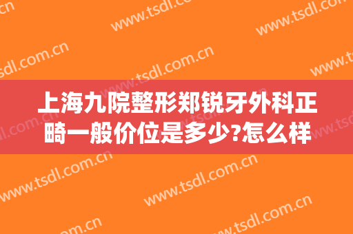上海九院整形郑锐牙外科正畸一般价位是多少?怎么样?(上海医院整牙价格)