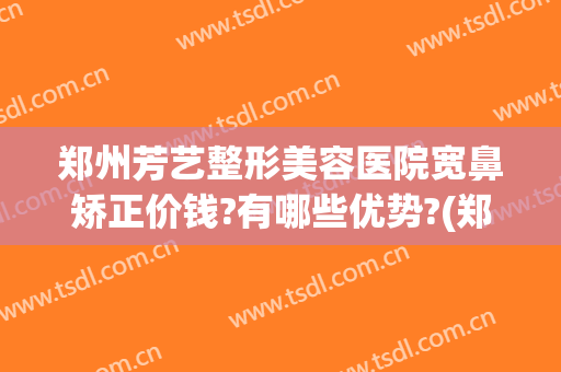 郑州芳艺整形美容医院宽鼻矫正价钱?有哪些优势?(郑州芳艺整形医院正规吗)