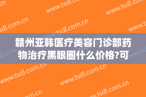 赣州亚韩医疗美容门诊部药物治疗黑眼圈什么价格?可靠吗?(赣州亚韩医疗美容怎么样)