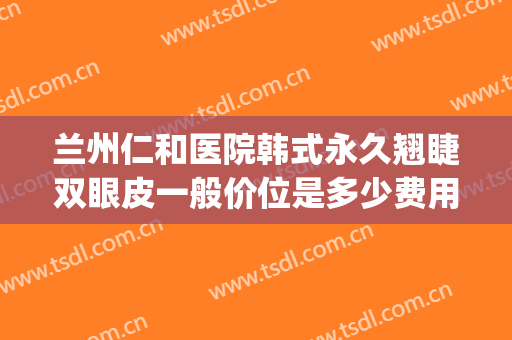 兰州仁和医院韩式永久翘睫双眼皮一般价位是多少费用?可靠吗?(韩式翘睫双眼皮的价位)