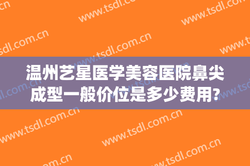 温州艺星医学美容医院鼻尖成型一般价位是多少费用?靠谱吗?(温州艺星美容整形医院怎么样)