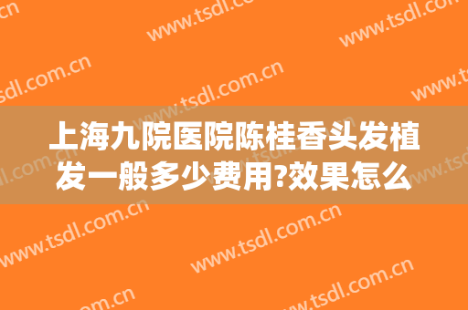上海九院医院陈桂香头发植发一般多少费用?效果怎么样?(上海第九人民医院 植发)