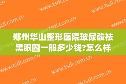 郑州华山整形医院玻尿酸祛黑眼圈一般多少钱?怎么样?(郑州华山整形医院是正规医院吗)