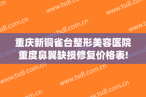 重庆新铜雀台整形美容医院重度鼻翼缺损修复价格表!怎么样?(重庆铜雀台隆鼻哪个医生好)