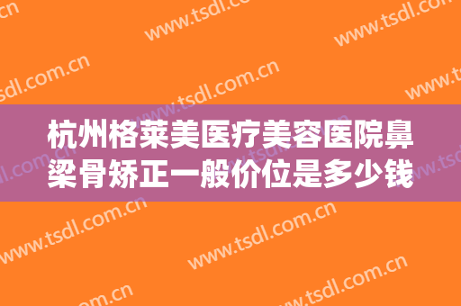 杭州格莱美医疗美容医院鼻梁骨矫正一般价位是多少钱?效果怎么样?(杭州格莱美医疗整形医院)