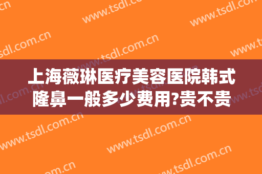 上海薇琳医疗美容医院韩式隆鼻一般多少费用?贵不贵?(上海薇琳医美医院整形)