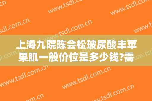 上海九院陈会松玻尿酸丰苹果肌一般价位是多少钱?需要多久恢复?